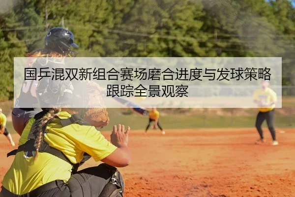 国乒混双新组合赛场磨合进度与发球策略跟踪全景观察